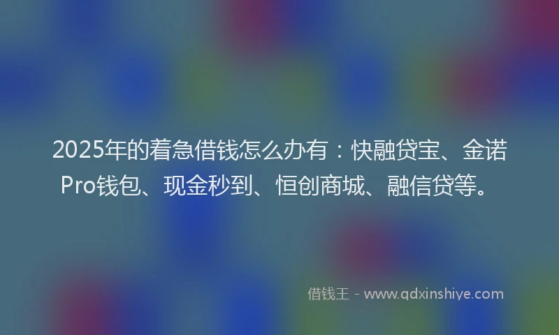 2025年的着急借钱怎么办有：快融贷宝、金诺Pro钱包、现金秒到、恒创商城、融信贷等。