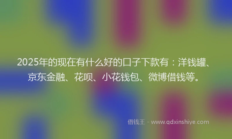 2025年的现在有什么好的口子下款有：洋钱罐、京东金融、花呗、小花钱包、微博借钱等。