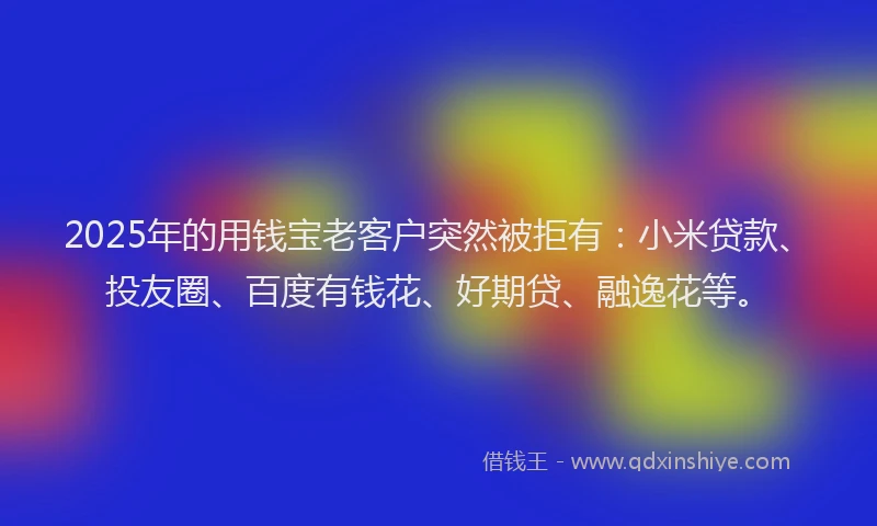 2025年的用钱宝老客户突然被拒有：小米贷款、投友圈、百度有钱花、好期贷、融逸花等。