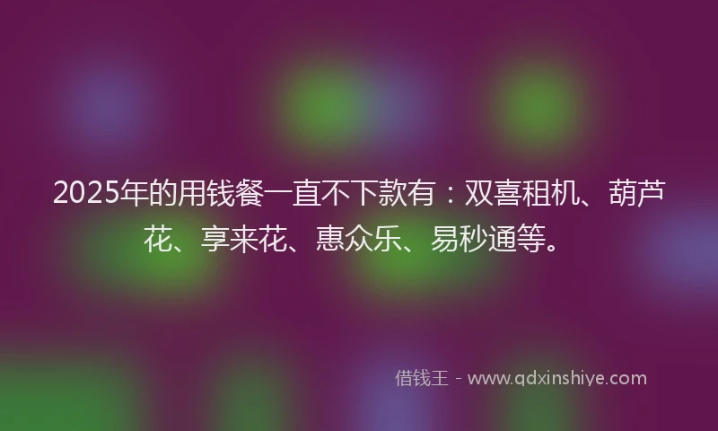 2025年的用钱餐一直不下款有：双喜租机、葫芦花、享来花、惠众乐、易秒通等。