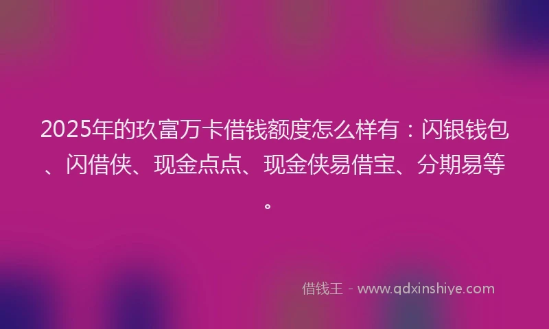 2025年的玖富万卡借钱额度怎么样有：闪银钱包、闪借侠、现金点点、现金侠易借宝、分期易等。