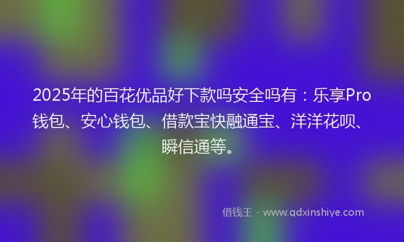 2025年的百花优品好下款吗安全吗有：乐享Pro钱包、安心钱包、借款宝快融通宝、洋洋花呗、瞬信通等。