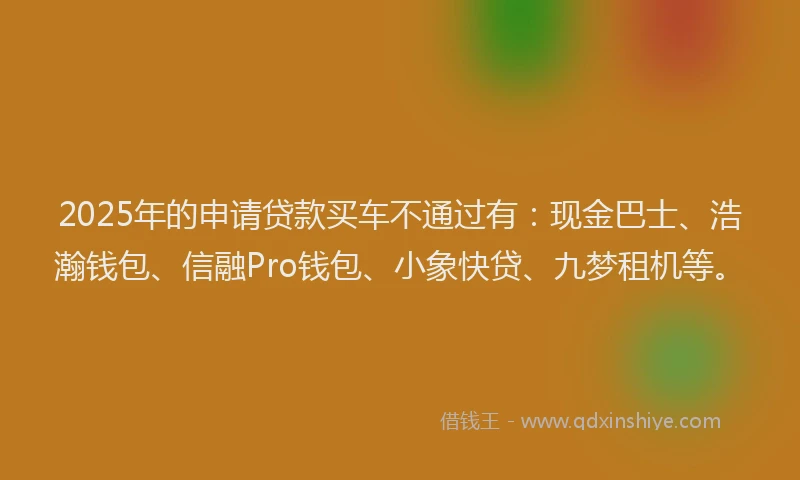 2025年的申请贷款买车不通过有：现金巴士、浩瀚钱包、信融Pro钱包、小象快贷、九梦租机等。