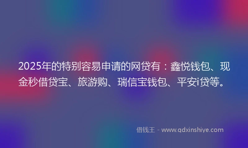 2025年的特别容易申请的网贷有：鑫悦钱包、现金秒借贷宝、旅游购、瑞信宝钱包、平安i贷等。
