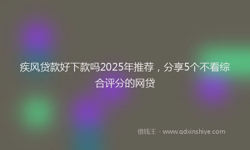 疾风贷款好下款吗2025年推荐，分享5个不看综合评分的网贷