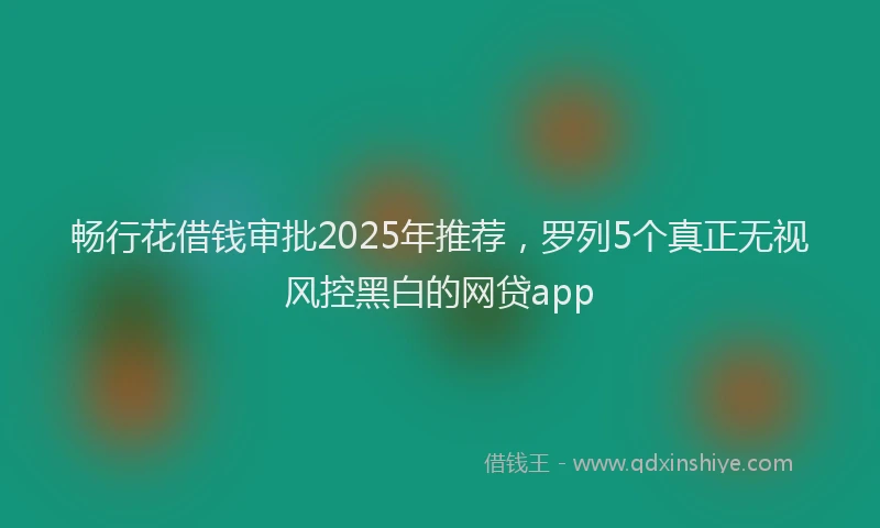 畅行花借钱审批2025年推荐，罗列5个真正无视风控黑白的网贷app