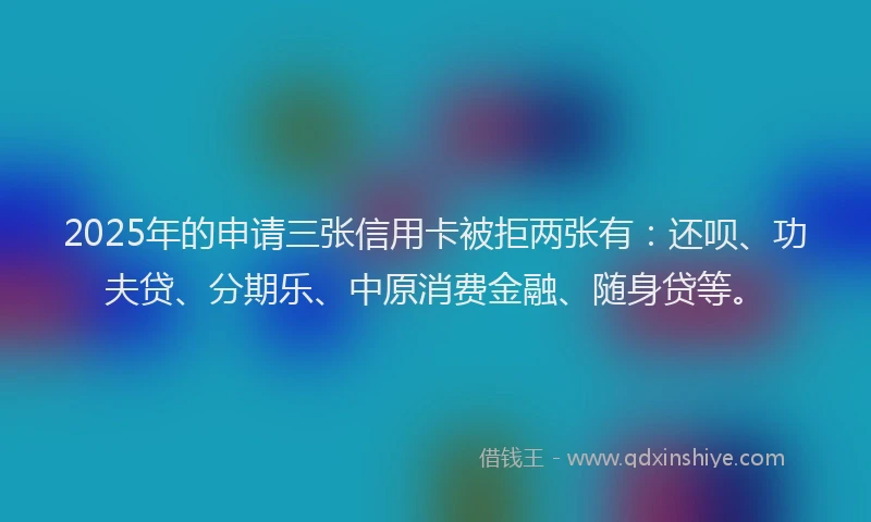 2025年的申请三张信用卡被拒两张有：还呗、功夫贷、分期乐、中原消费金融、随身贷等。