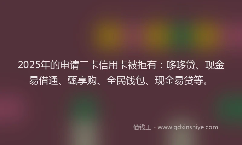 2025年的申请二卡信用卡被拒有：哆哆贷、现金易借通、甄享购、全民钱包、现金易贷等。
