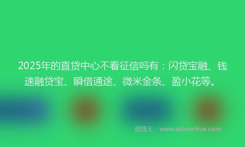 2025年的直贷中心不看征信吗有：闪贷宝融、钱速融贷宝、瞬借通途、微米金条、盈小花等。