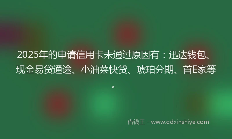 2025年的申请信用卡未通过原因有：迅达钱包、现金易贷通途、小油菜快贷、琥珀分期、首E家等。