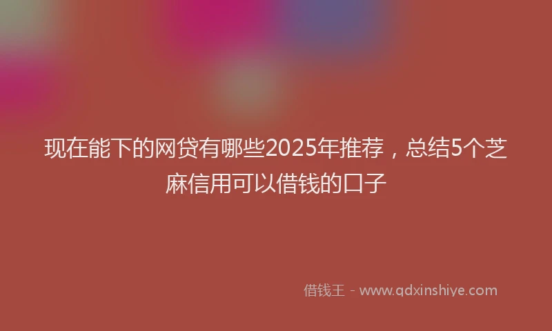 现在能下的网贷有哪些2025年推荐，总结5个芝麻信用可以借钱的口子