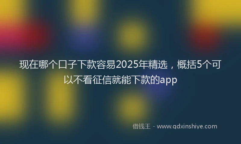 现在哪个口子下款容易2025年精选，概括5个可以不看征信就能下款的app