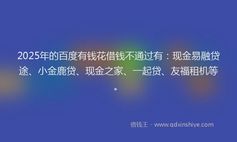 2025年的百度有钱花借钱不通过有：现金易融贷途、小金鹿贷、现金之家、一起贷、友福租机等。