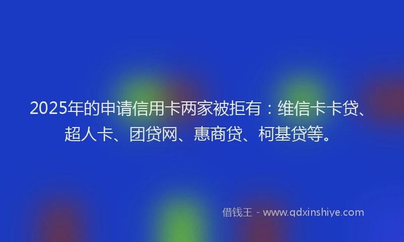 2025年的申请信用卡两家被拒有：维信卡卡贷、超人卡、团贷网、惠商贷、柯基贷等。