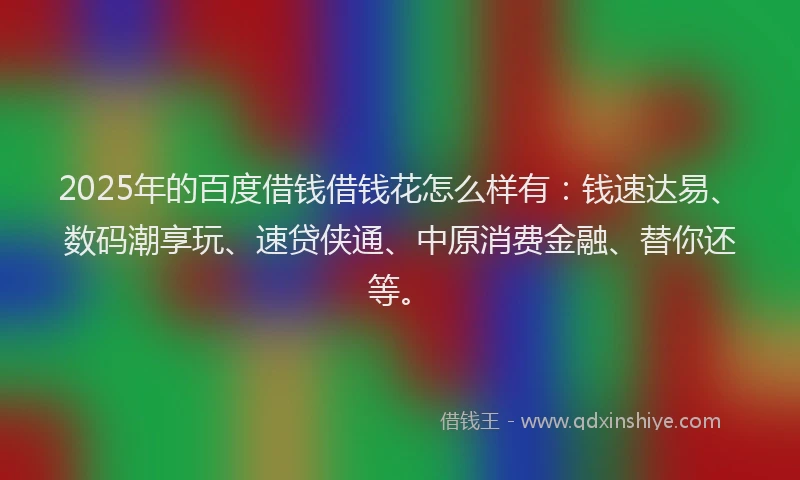 2025年的百度借钱借钱花怎么样有：钱速达易、数码潮享玩、速贷侠通、中原消费金融、替你还等。