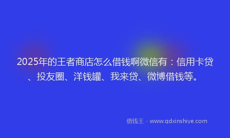 2025年的王者商店怎么借钱啊微信有：信用卡贷、投友圈、洋钱罐、我来贷、微博借钱等。