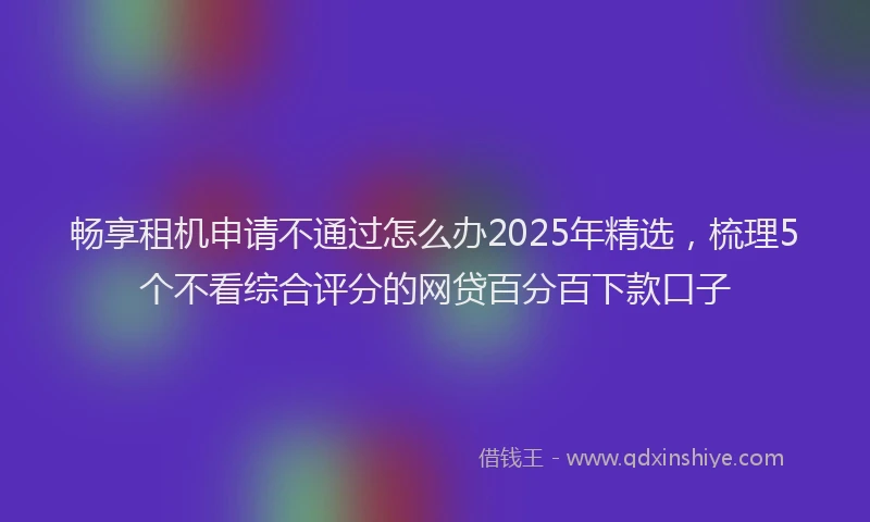 畅享租机申请不通过怎么办2025年精选，梳理5个不看综合评分的网贷百分百下款口子