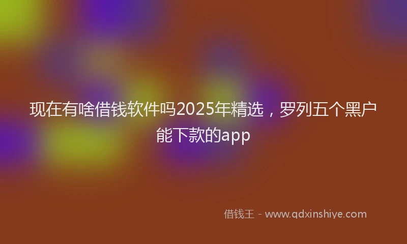 现在有啥借钱软件吗2025年精选，罗列五个黑户能下款的app