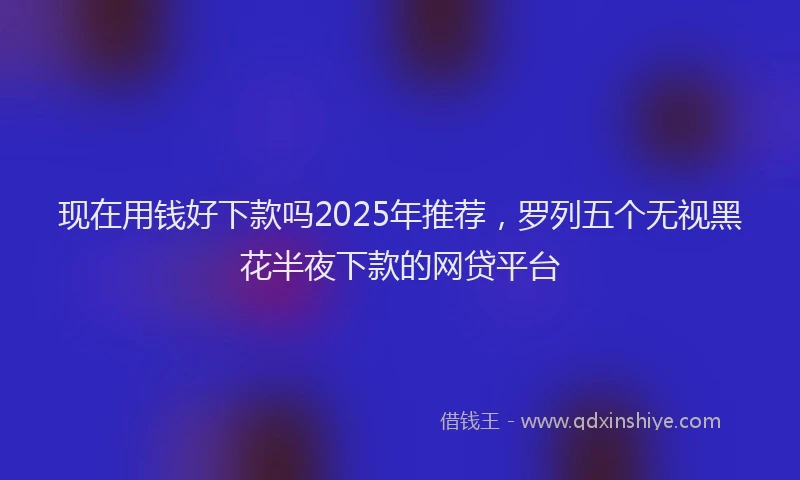 现在用钱好下款吗2025年推荐，罗列五个无视黑花半夜下款的网贷平台