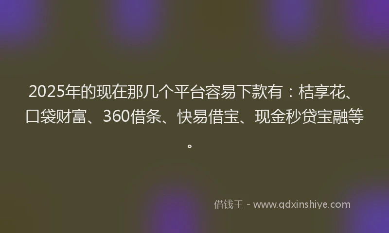 2025年的现在那几个平台容易下款有：桔享花、口袋财富、360借条、快易借宝、现金秒贷宝融等。