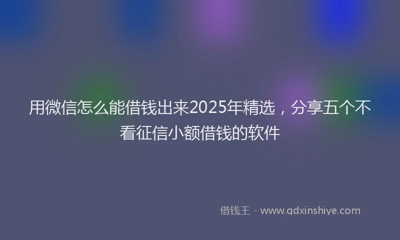 用微信怎么能借钱出来2025年精选，分享五个不看征信小额借钱的软件