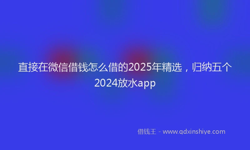 直接在微信借钱怎么借的2025年精选，归纳五个2024放水app