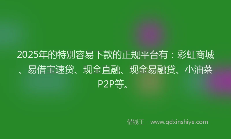 2025年的特别容易下款的正规平台有：彩虹商城、易借宝速贷、现金直融、现金易融贷、小油菜P2P等。
