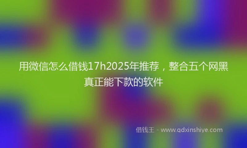 用微信怎么借钱17h2025年推荐，整合五个网黑真正能下款的软件