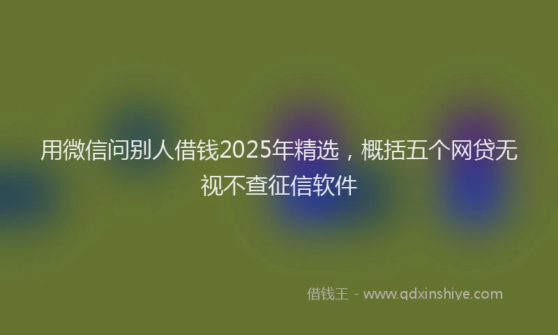 用微信问别人借钱2025年精选，概括五个网贷无视不查征信软件
