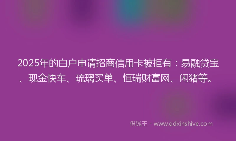 2025年的白户申请招商信用卡被拒有：易融贷宝、现金快车、琉璃买单、恒瑞财富网、闲猪等。