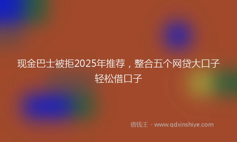 现金巴士被拒2025年推荐，整合五个网贷大口子轻松借口子
