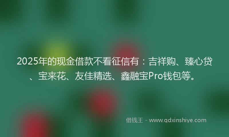 2025年的现金借款不看征信有：吉祥购、臻心贷、宝来花、友佳精选、鑫融宝Pro钱包等。