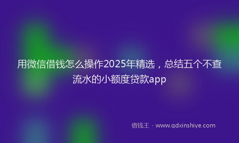 用微信借钱怎么操作2025年精选，总结五个不查流水的小额度贷款app