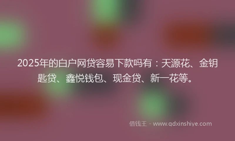 2025年的白户网贷容易下款吗有：天源花、金钥匙贷、鑫悦钱包、现金贷、新一花等。
