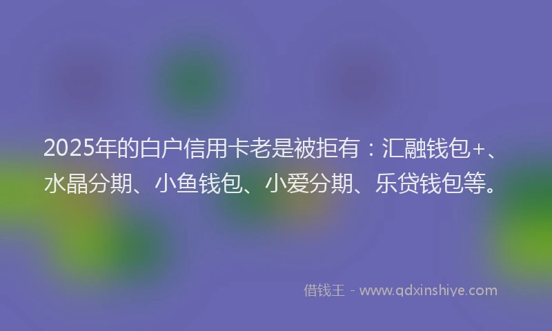 2025年的白户信用卡老是被拒有：汇融钱包+、水晶分期、小鱼钱包、小爱分期、乐贷钱包等。