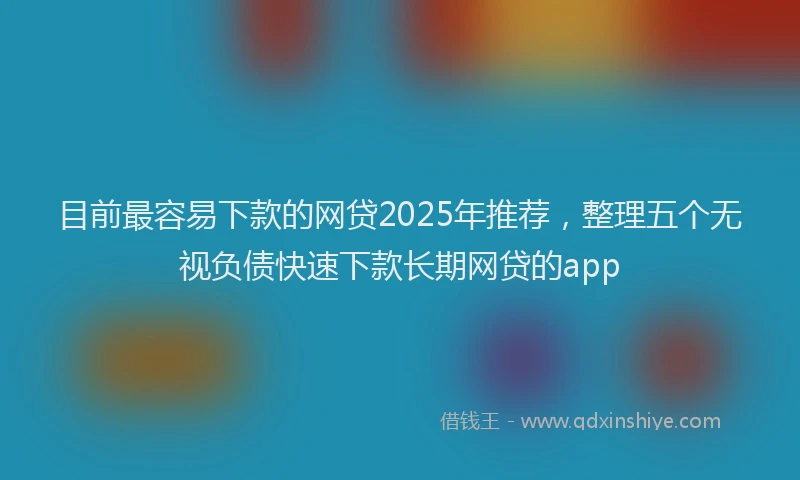 目前最容易下款的网贷2025年推荐，整理五个无视负债快速下款长期网贷的app