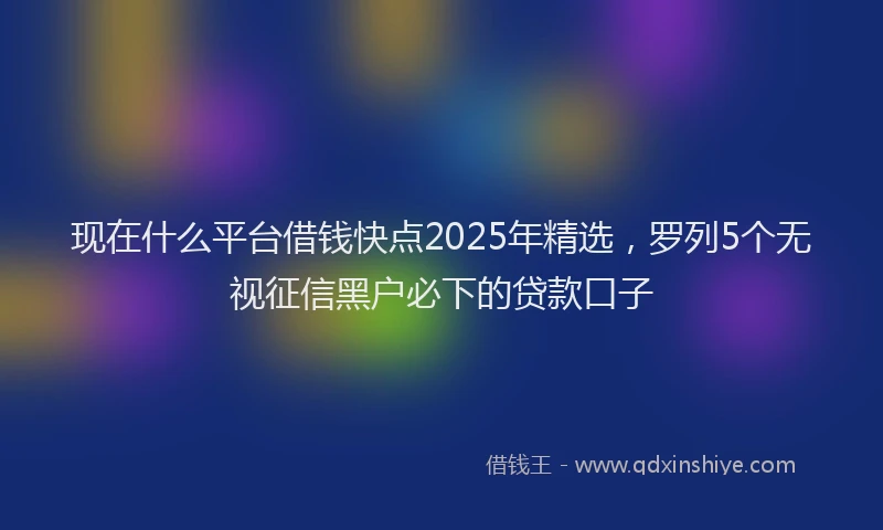 现在什么平台借钱快点2025年精选，罗列5个无视征信黑户必下的贷款口子