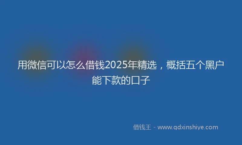 用微信可以怎么借钱2025年精选，概括五个黑户能下款的口子