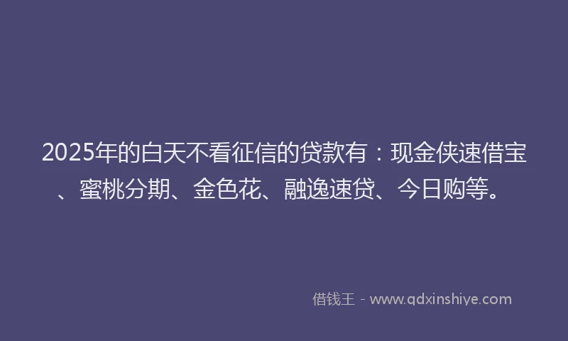 2025年的白天不看征信的贷款有：现金侠速借宝、蜜桃分期、金色花、融逸速贷、今日购等。