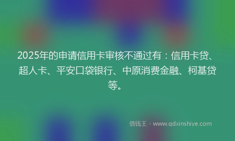2025年的申请信用卡审核不通过有：信用卡贷、超人卡、平安口袋银行、中原消费金融、柯基贷等。
