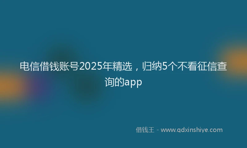 电信借钱账号2025年精选，归纳5个不看征信查询的app