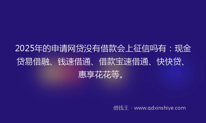 2025年的申请网贷没有借款会上征信吗有：现金贷易借融、钱速借通、借款宝速借通、快快贷、惠享花花等。