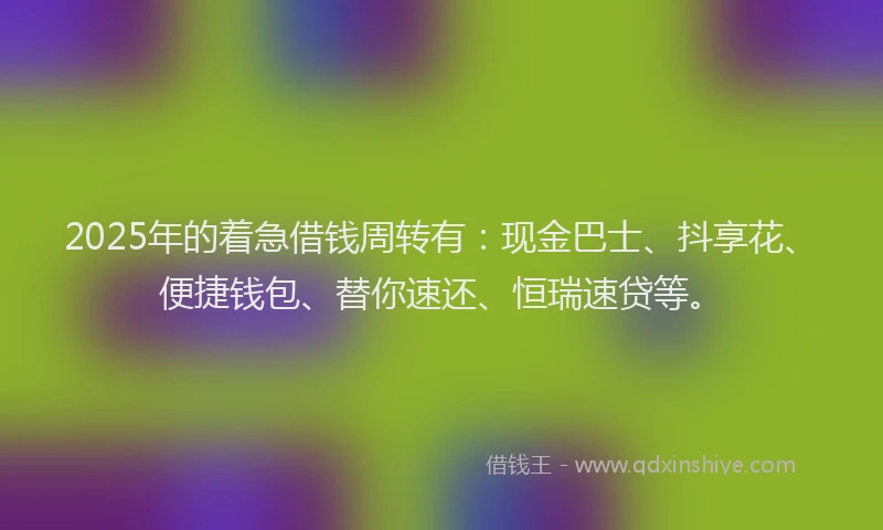 2025年的着急借钱周转有：现金巴士、抖享花、便捷钱包、替你速还、恒瑞速贷等。