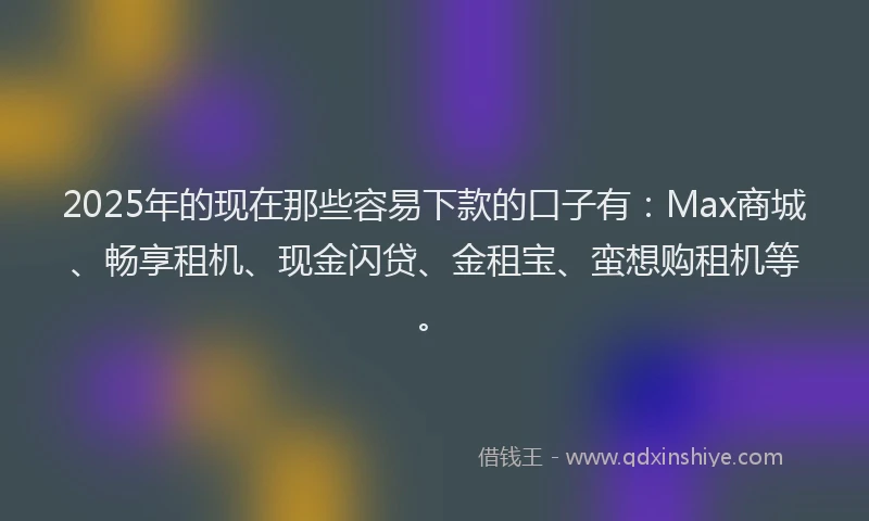 2025年的现在那些容易下款的口子有：Max商城、畅享租机、现金闪贷、金租宝、蛮想购租机等。