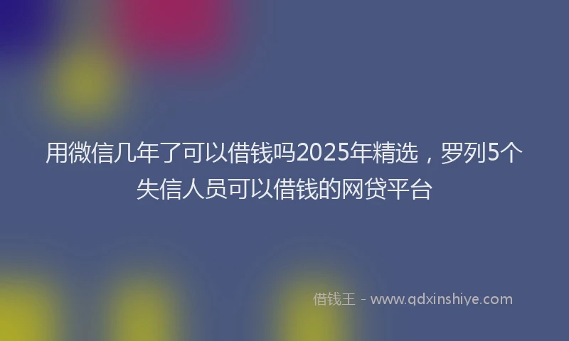 用微信几年了可以借钱吗2025年精选，罗列5个失信人员可以借钱的网贷平台