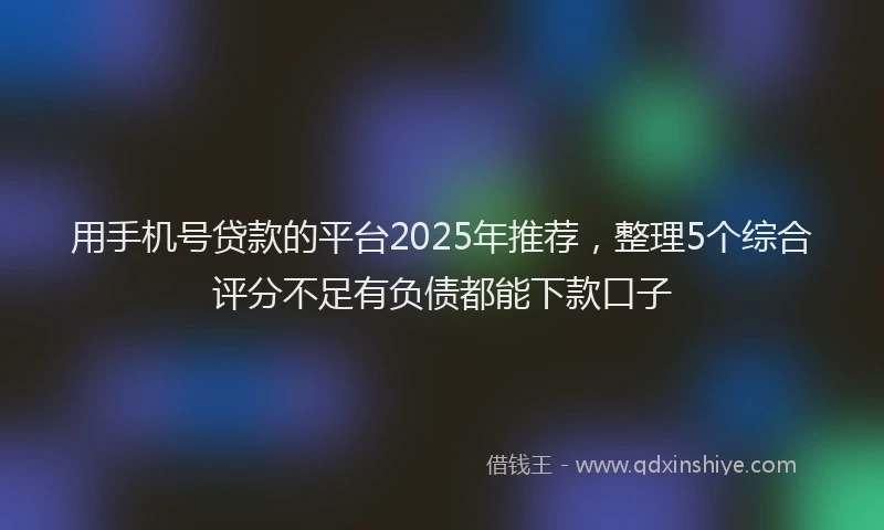 用手机号贷款的平台2025年推荐，整理5个综合评分不足有负债都能下款口子