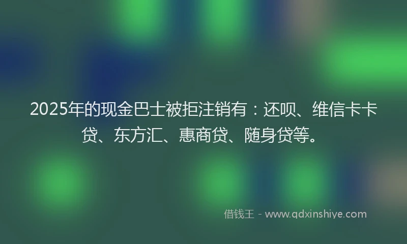 2025年的现金巴士被拒注销有：还呗、维信卡卡贷、东方汇、惠商贷、随身贷等。