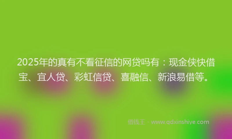 2025年的真有不看征信的网贷吗有：现金侠快借宝、宜人贷、彩虹信贷、喜融信、新浪易借等。