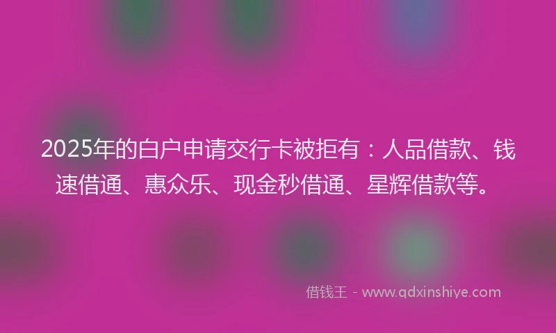2025年的白户申请交行卡被拒有：人品借款、钱速借通、惠众乐、现金秒借通、星辉借款等。