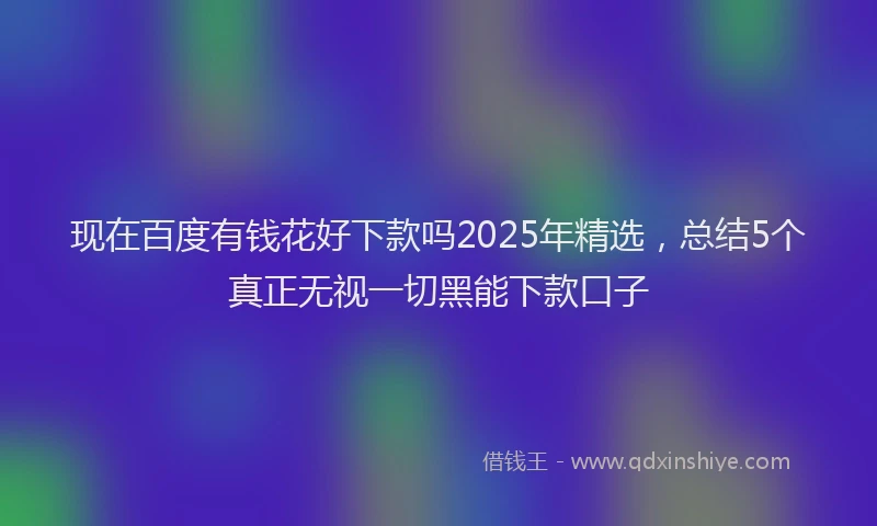 现在百度有钱花好下款吗2025年精选，总结5个真正无视一切黑能下款口子